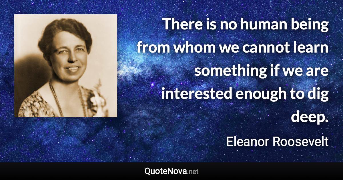 There is no human being from whom we cannot learn something if we are interested enough to dig deep. - Eleanor Roosevelt quote