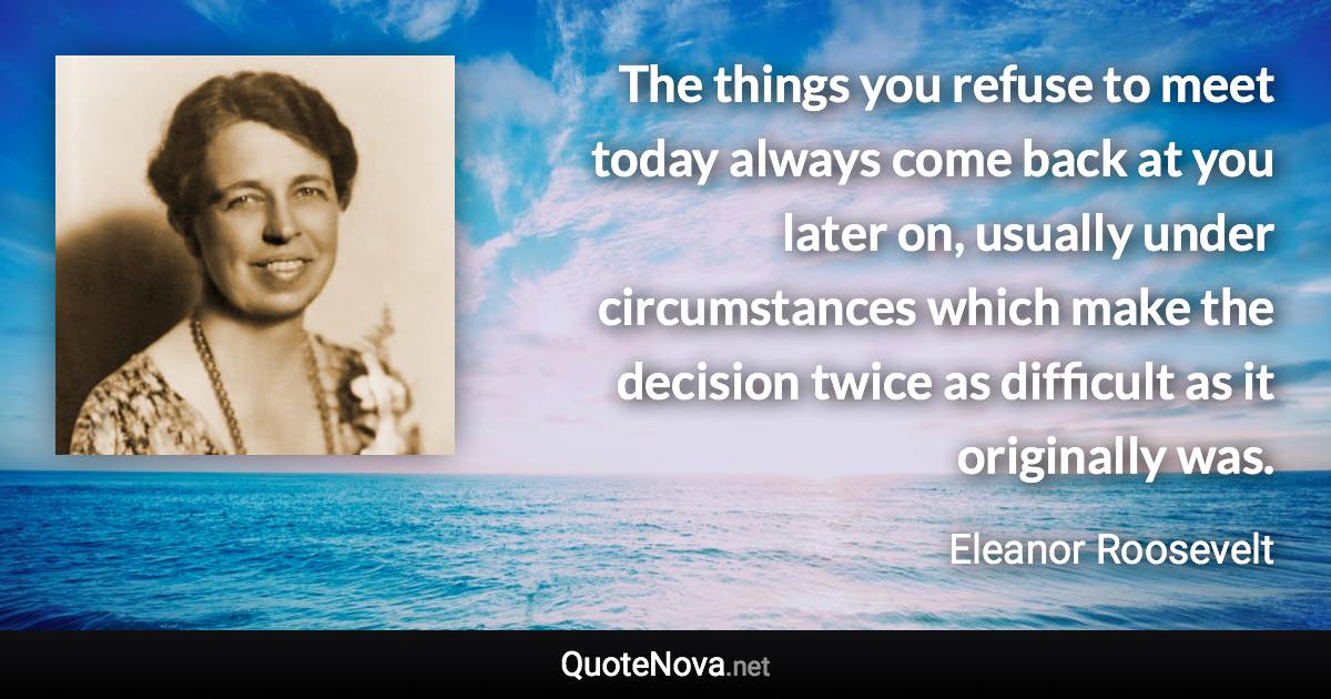 The things you refuse to meet today always come back at you later on, usually under circumstances which make the decision twice as difficult as it originally was. - Eleanor Roosevelt quote