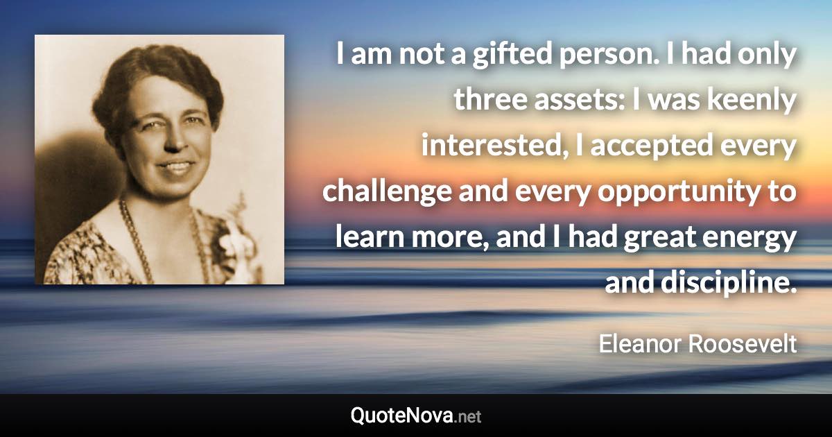 I am not a gifted person. I had only three assets: I was keenly interested, I accepted every challenge and every opportunity to learn more, and I had great energy and discipline. - Eleanor Roosevelt quote