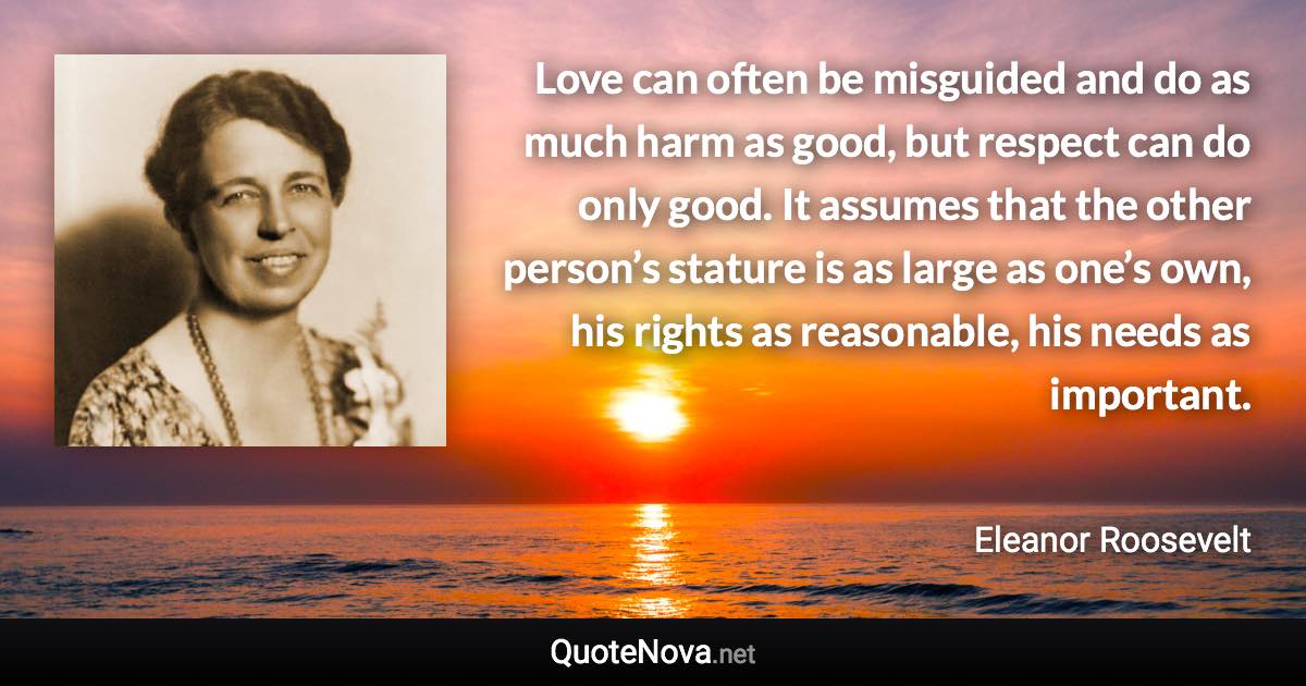 Love can often be misguided and do as much harm as good, but respect can do only good. It assumes that the other person’s stature is as large as one’s own, his rights as reasonable, his needs as important. - Eleanor Roosevelt quote