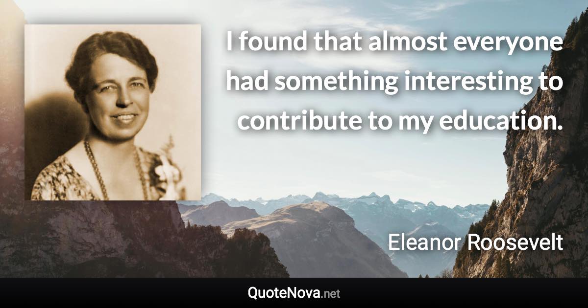 I found that almost everyone had something interesting to contribute to my education. - Eleanor Roosevelt quote