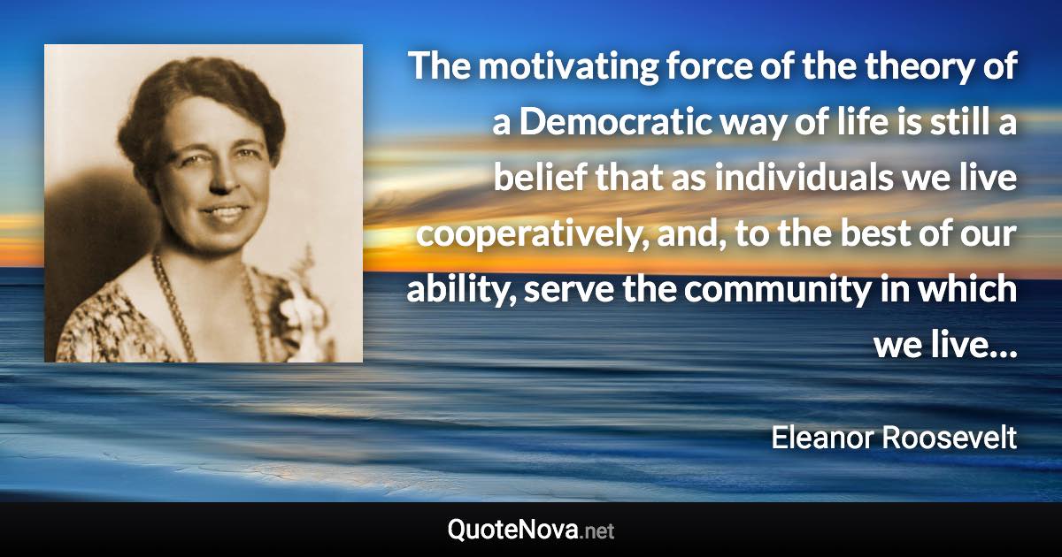 The motivating force of the theory of a Democratic way of life is still a belief that as individuals we live cooperatively, and, to the best of our ability, serve the community in which we live… - Eleanor Roosevelt quote