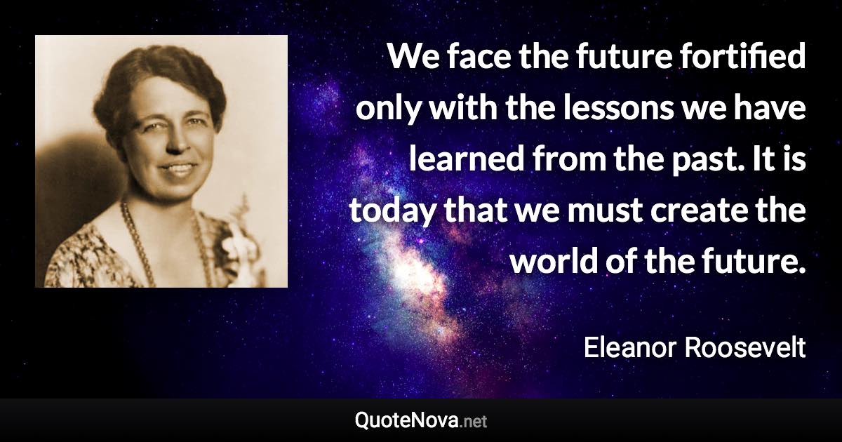 We face the future fortified only with the lessons we have learned from the past. It is today that we must create the world of the future. - Eleanor Roosevelt quote