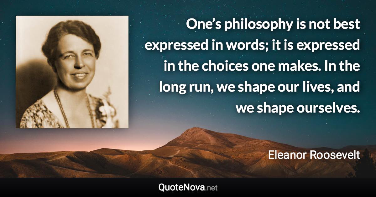 One’s philosophy is not best expressed in words; it is expressed in the choices one makes. In the long run, we shape our lives, and we shape ourselves. - Eleanor Roosevelt quote