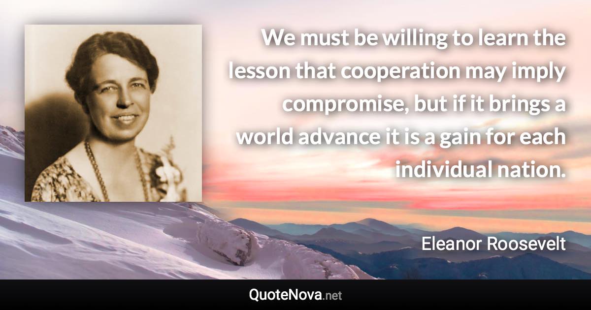 We must be willing to learn the lesson that cooperation may imply compromise, but if it brings a world advance it is a gain for each individual nation. - Eleanor Roosevelt quote