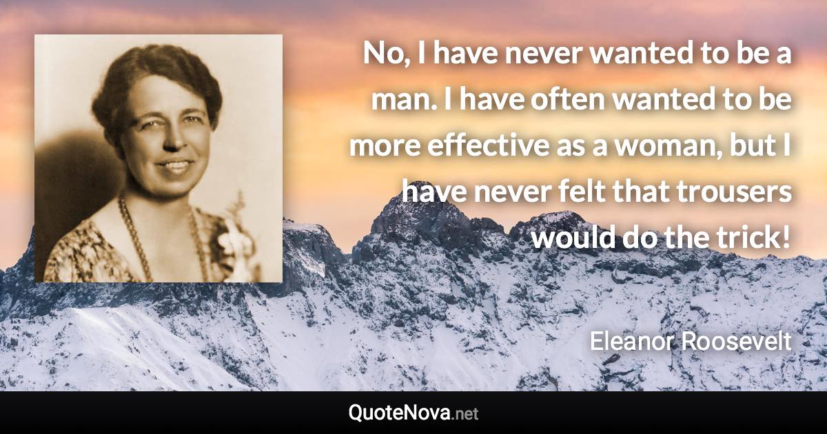 No, I have never wanted to be a man. I have often wanted to be more effective as a woman, but I have never felt that trousers would do the trick! - Eleanor Roosevelt quote