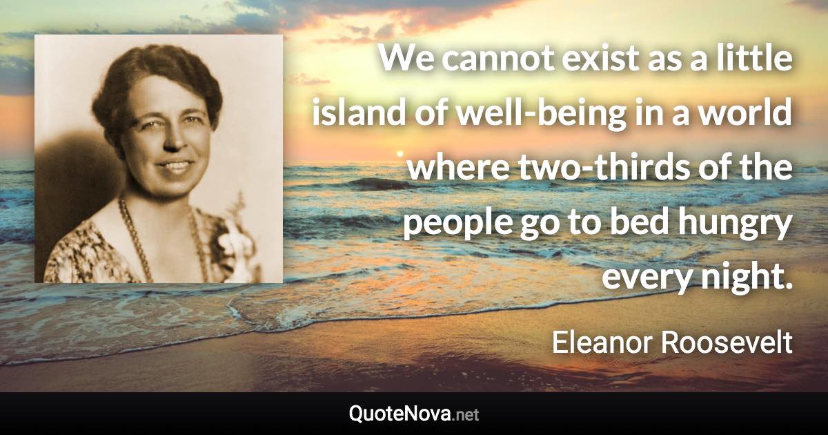 We cannot exist as a little island of well-being in a world where two-thirds of the people go to bed hungry every night. - Eleanor Roosevelt quote