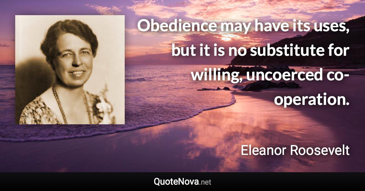 Obedience may have its uses, but it is no substitute for willing, uncoerced co-operation. - Eleanor Roosevelt quote