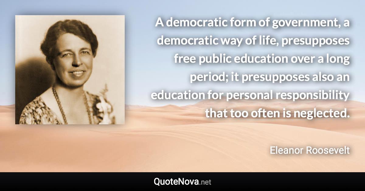 A democratic form of government, a democratic way of life, presupposes free public education over a long period; it presupposes also an education for personal responsibility that too often is neglected. - Eleanor Roosevelt quote