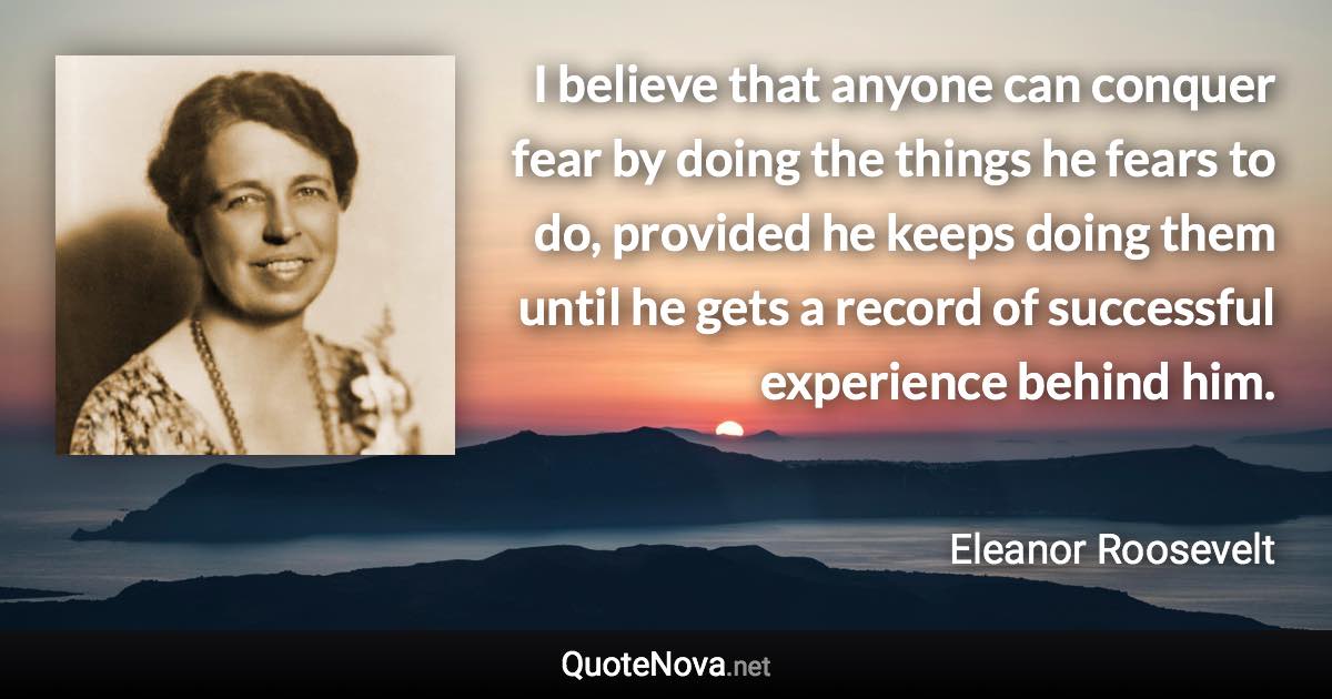 I believe that anyone can conquer fear by doing the things he fears to do, provided he keeps doing them until he gets a record of successful experience behind him. - Eleanor Roosevelt quote