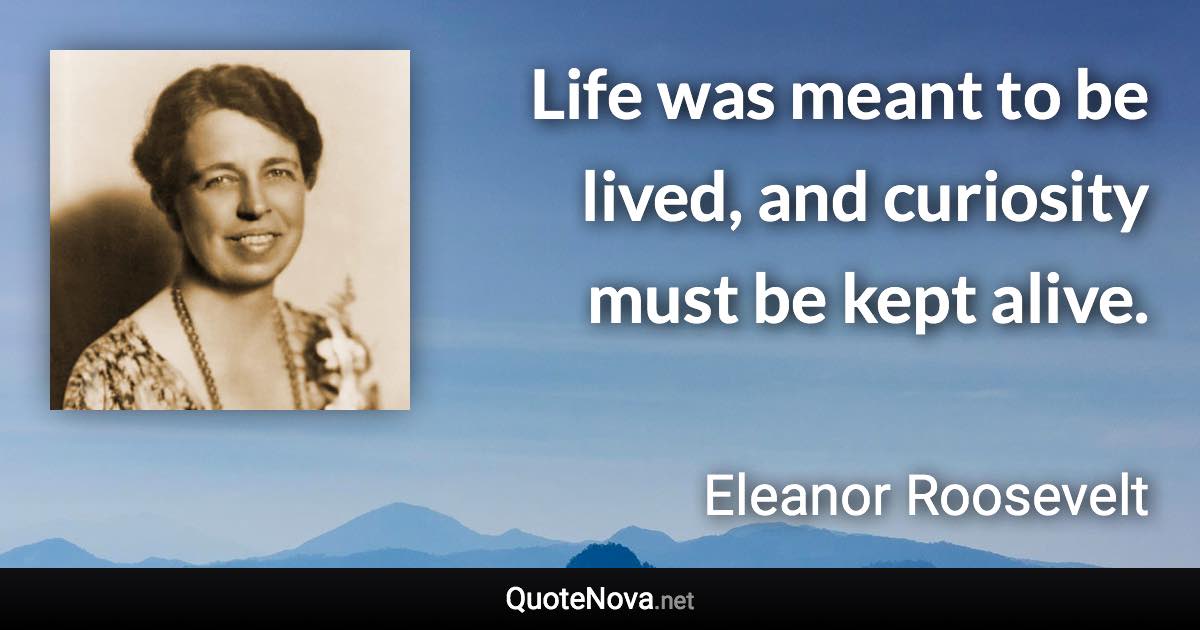 Life was meant to be lived, and curiosity must be kept alive. - Eleanor Roosevelt quote