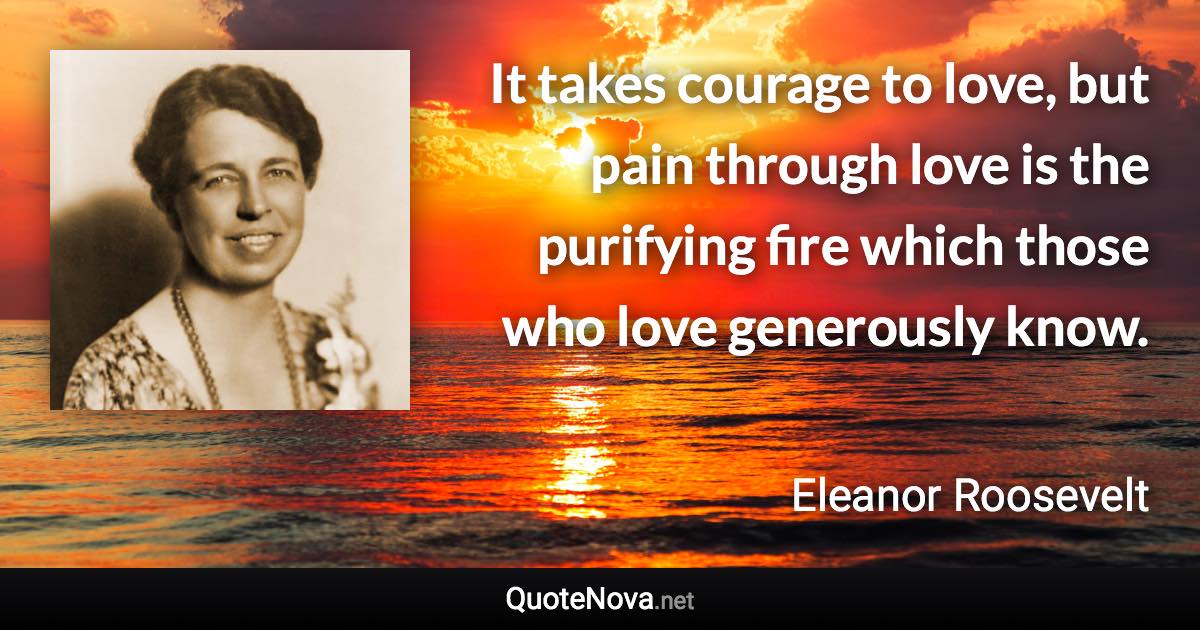 It takes courage to love, but pain through love is the purifying fire which those who love generously know. - Eleanor Roosevelt quote