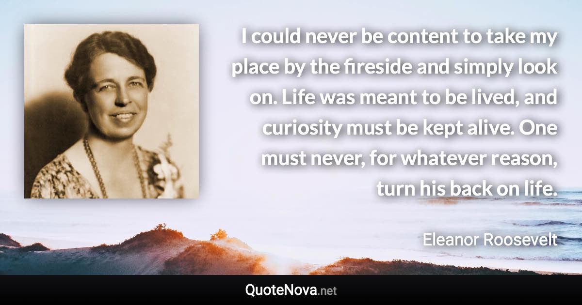 I could never be content to take my place by the fireside and simply look on. Life was meant to be lived, and curiosity must be kept alive. One must never, for whatever reason, turn his back on life. - Eleanor Roosevelt quote