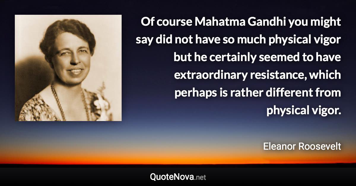 Of course Mahatma Gandhi you might say did not have so much physical vigor but he certainly seemed to have extraordinary resistance, which perhaps is rather different from physical vigor. - Eleanor Roosevelt quote