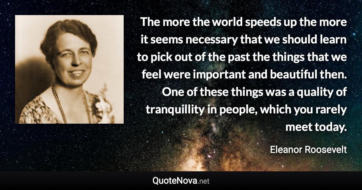 The more the world speeds up the more it seems necessary that we should learn to pick out of the past the things that we feel were important and beautiful then. One of these things was a quality of tranquillity in people, which you rarely meet today. - Eleanor Roosevelt quote