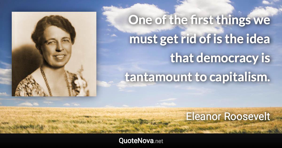 One of the first things we must get rid of is the idea that democracy is tantamount to capitalism. - Eleanor Roosevelt quote