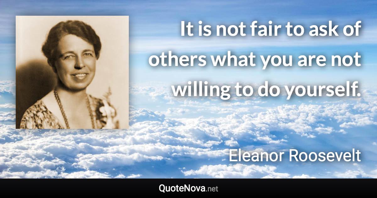 It is not fair to ask of others what you are not willing to do yourself. - Eleanor Roosevelt quote