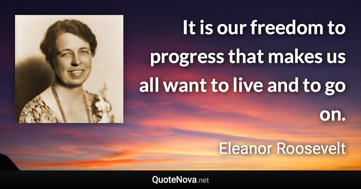 It is our freedom to progress that makes us all want to live and to go on. - Eleanor Roosevelt quote