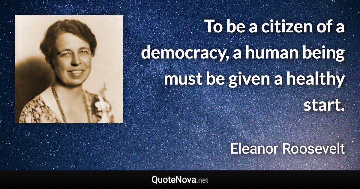 To be a citizen of a democracy, a human being must be given a healthy start. - Eleanor Roosevelt quote