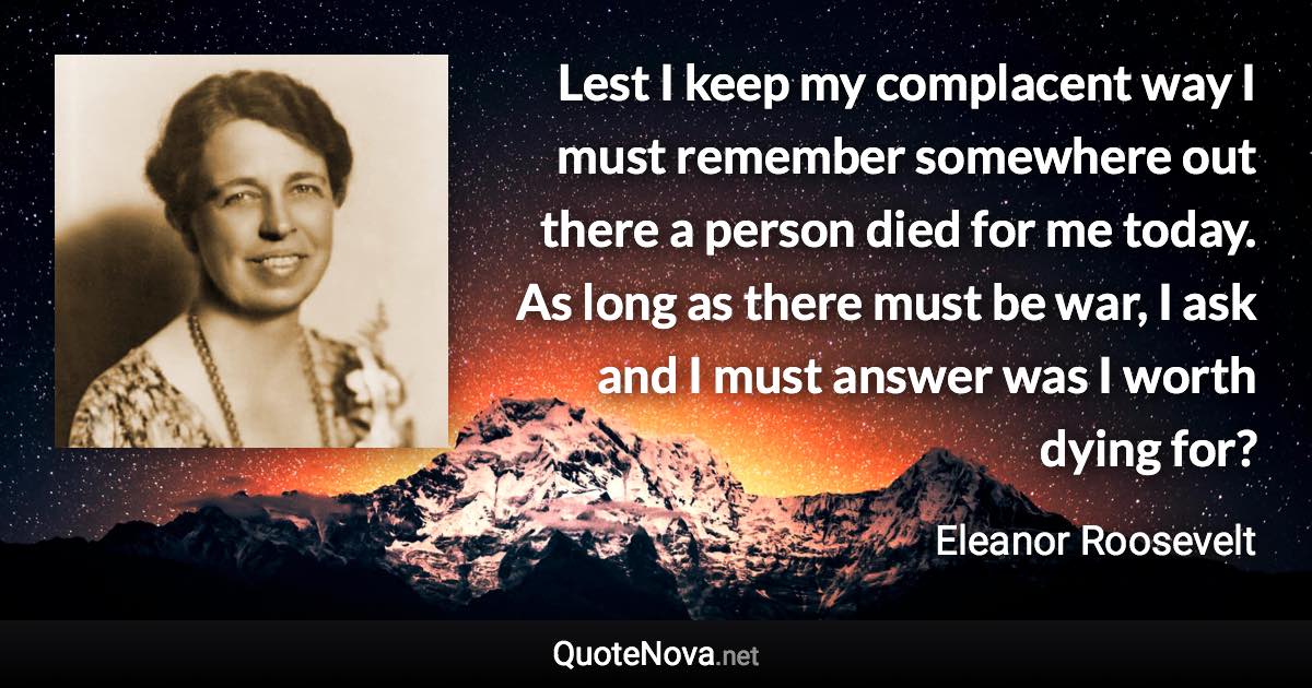 Lest I keep my complacent way I must remember somewhere out there a person died for me today. As long as there must be war, I ask and I must answer was I worth dying for? - Eleanor Roosevelt quote