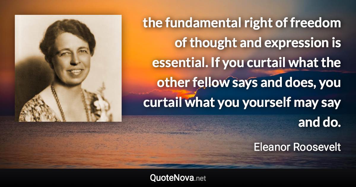 the fundamental right of freedom of thought and expression is essential. If you curtail what the other fellow says and does, you curtail what you yourself may say and do. - Eleanor Roosevelt quote