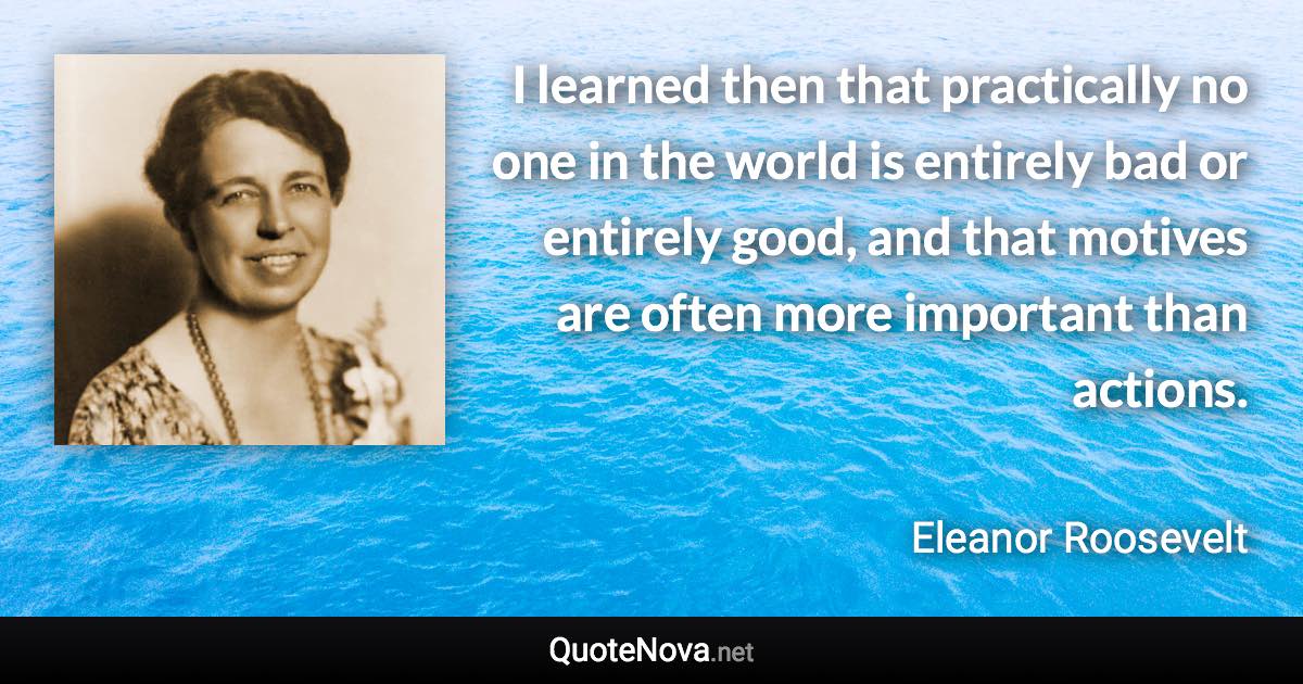 I learned then that practically no one in the world is entirely bad or entirely good, and that motives are often more important than actions. - Eleanor Roosevelt quote