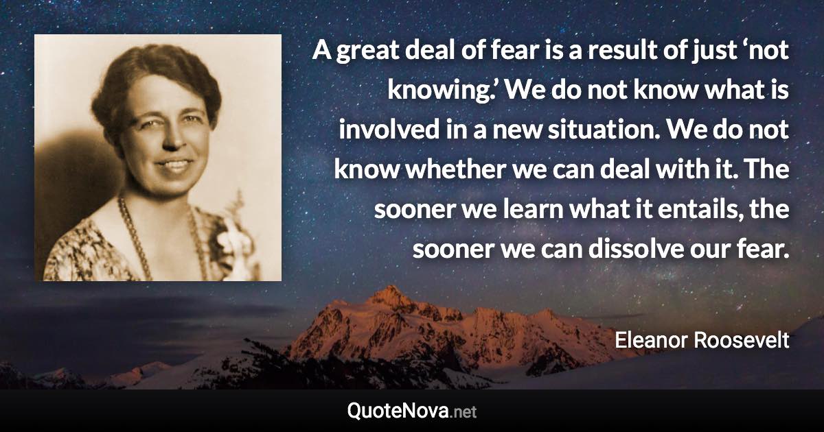 A great deal of fear is a result of just ‘not knowing.’ We do not know what is involved in a new situation. We do not know whether we can deal with it. The sooner we learn what it entails, the sooner we can dissolve our fear. - Eleanor Roosevelt quote