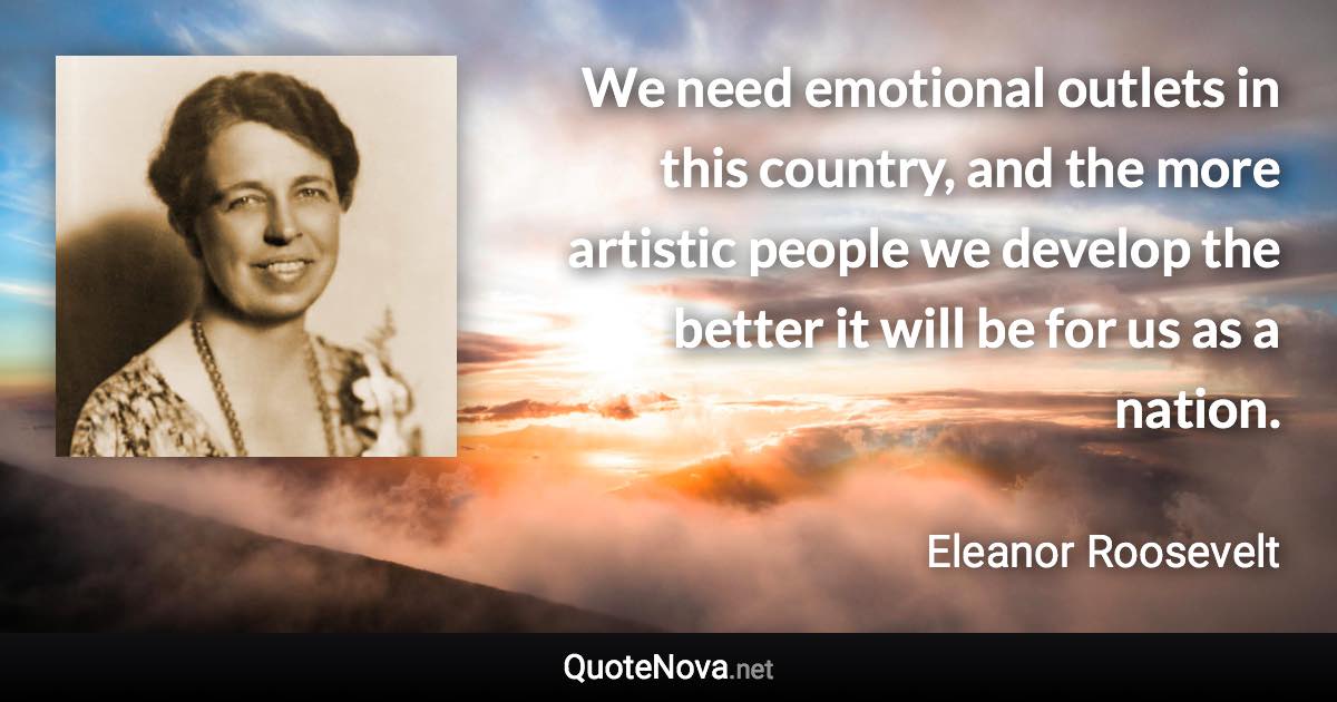 We need emotional outlets in this country, and the more artistic people we develop the better it will be for us as a nation. - Eleanor Roosevelt quote