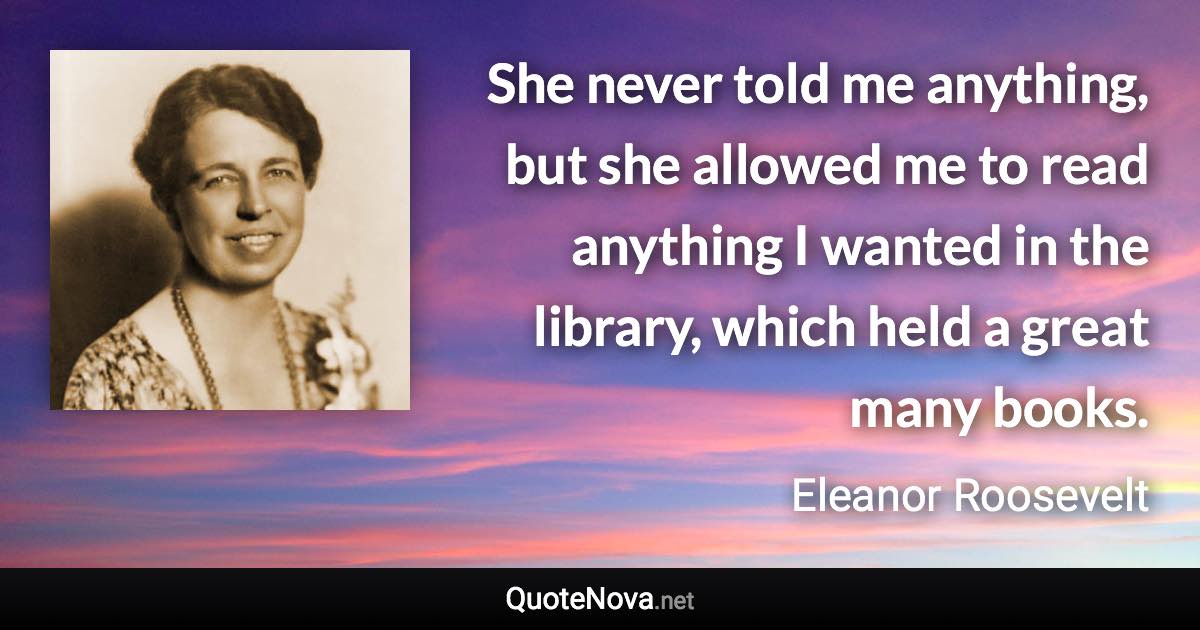 She never told me anything, but she allowed me to read anything I wanted in the library, which held a great many books. - Eleanor Roosevelt quote