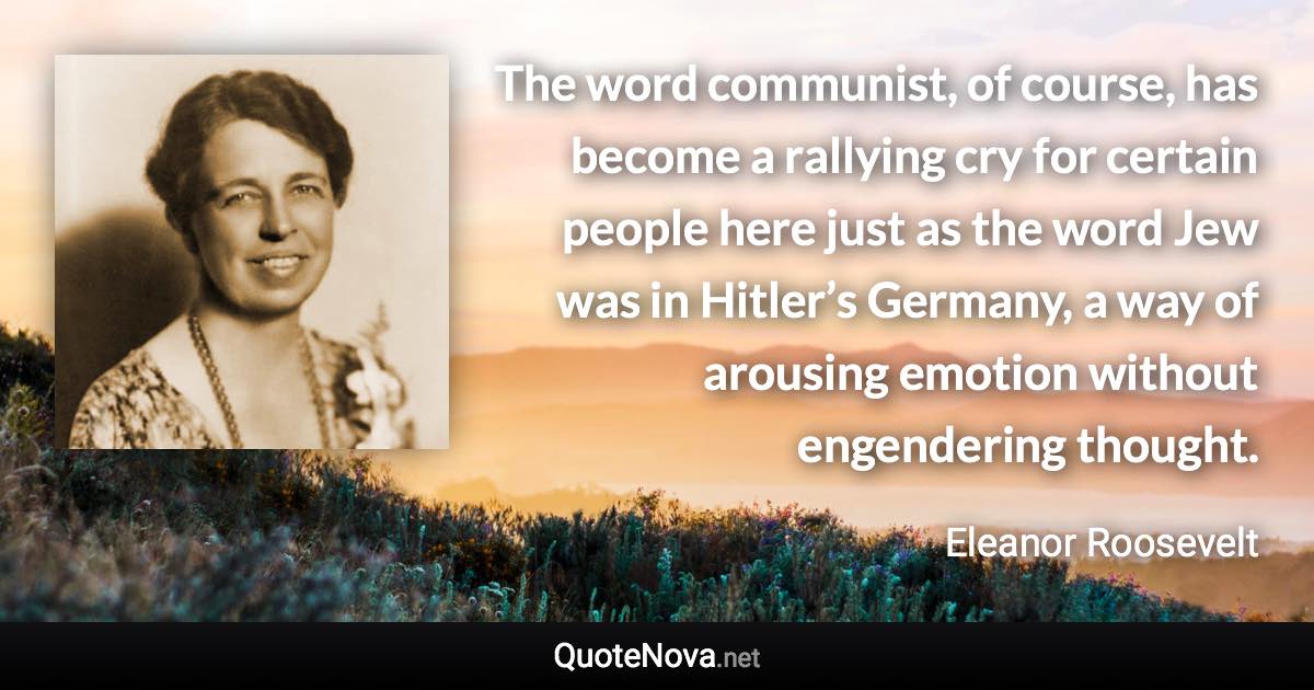 The word communist, of course, has become a rallying cry for certain people here just as the word Jew was in Hitler’s Germany, a way of arousing emotion without engendering thought. - Eleanor Roosevelt quote