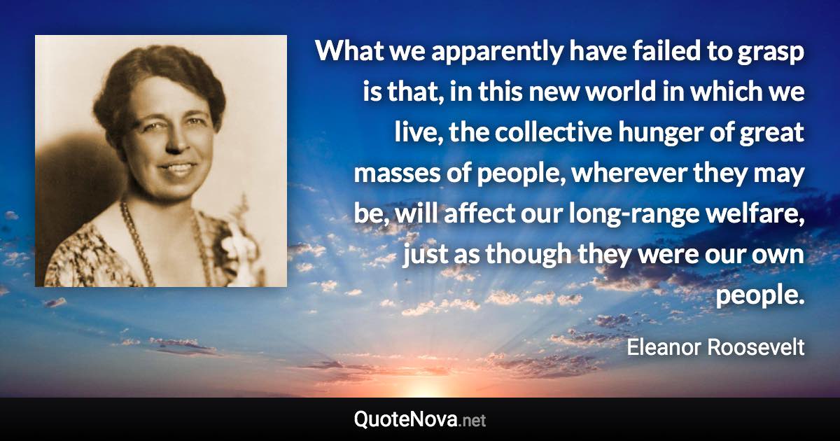 What we apparently have failed to grasp is that, in this new world in which we live, the collective hunger of great masses of people, wherever they may be, will affect our long-range welfare, just as though they were our own people. - Eleanor Roosevelt quote