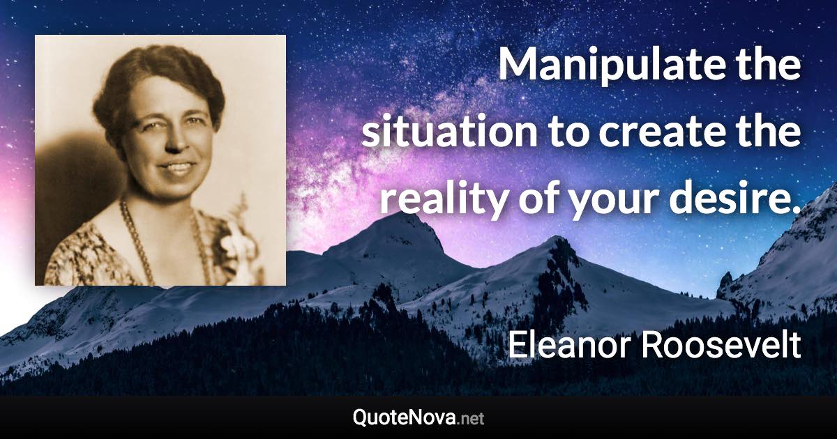 Manipulate the situation to create the reality of your desire. - Eleanor Roosevelt quote