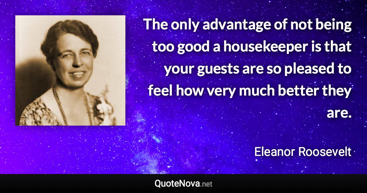 The only advantage of not being too good a housekeeper is that your guests are so pleased to feel how very much better they are. - Eleanor Roosevelt quote