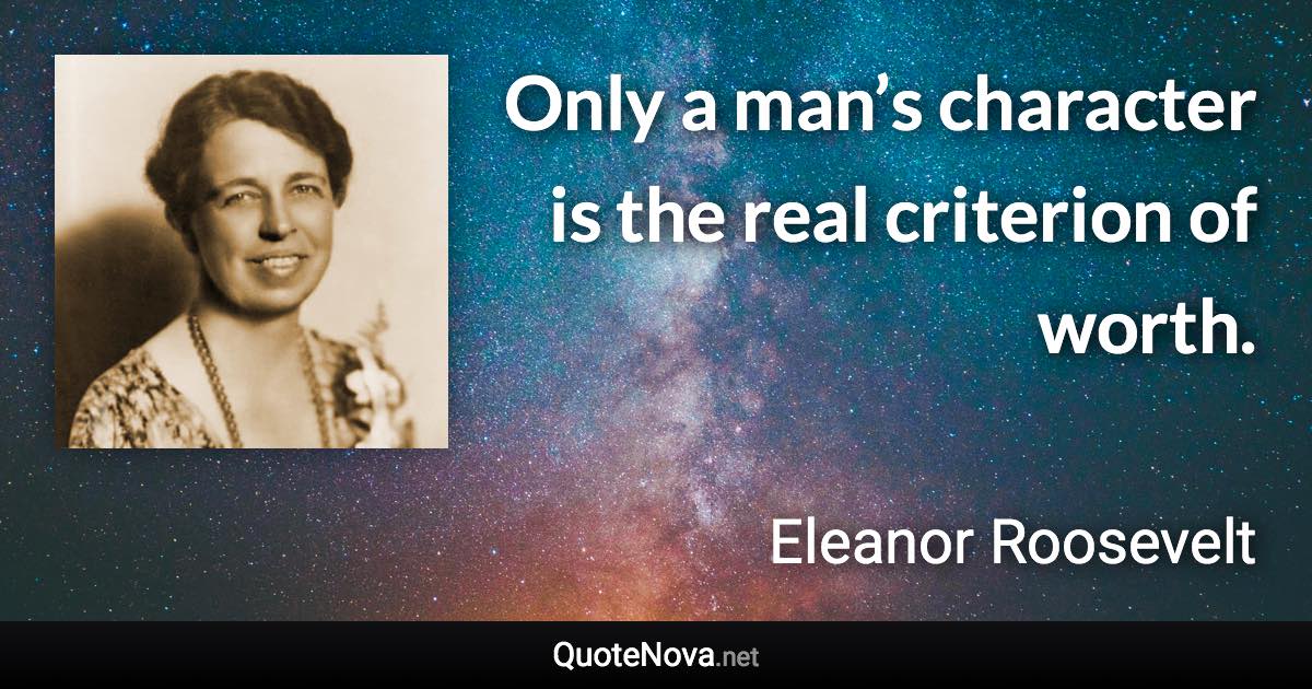 Only a man’s character is the real criterion of worth. - Eleanor Roosevelt quote