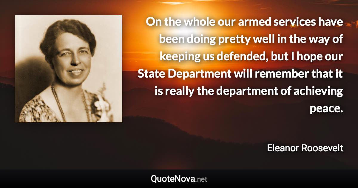 On the whole our armed services have been doing pretty well in the way of keeping us defended, but I hope our State Department will remember that it is really the department of achieving peace. - Eleanor Roosevelt quote