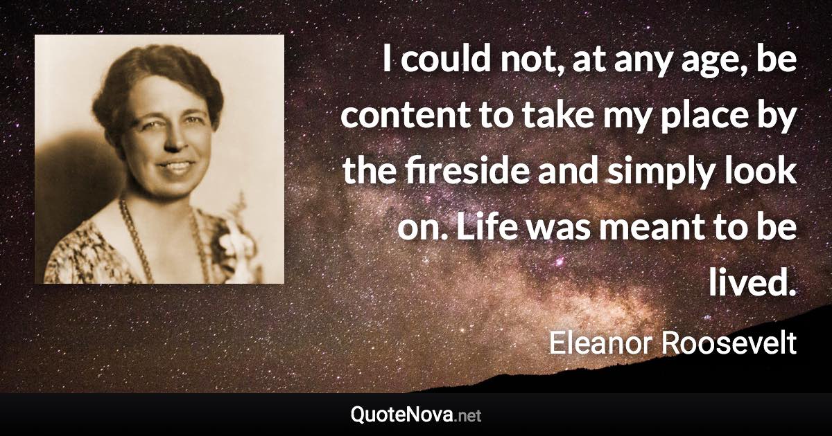 I could not, at any age, be content to take my place by the fireside and simply look on. Life was meant to be lived. - Eleanor Roosevelt quote