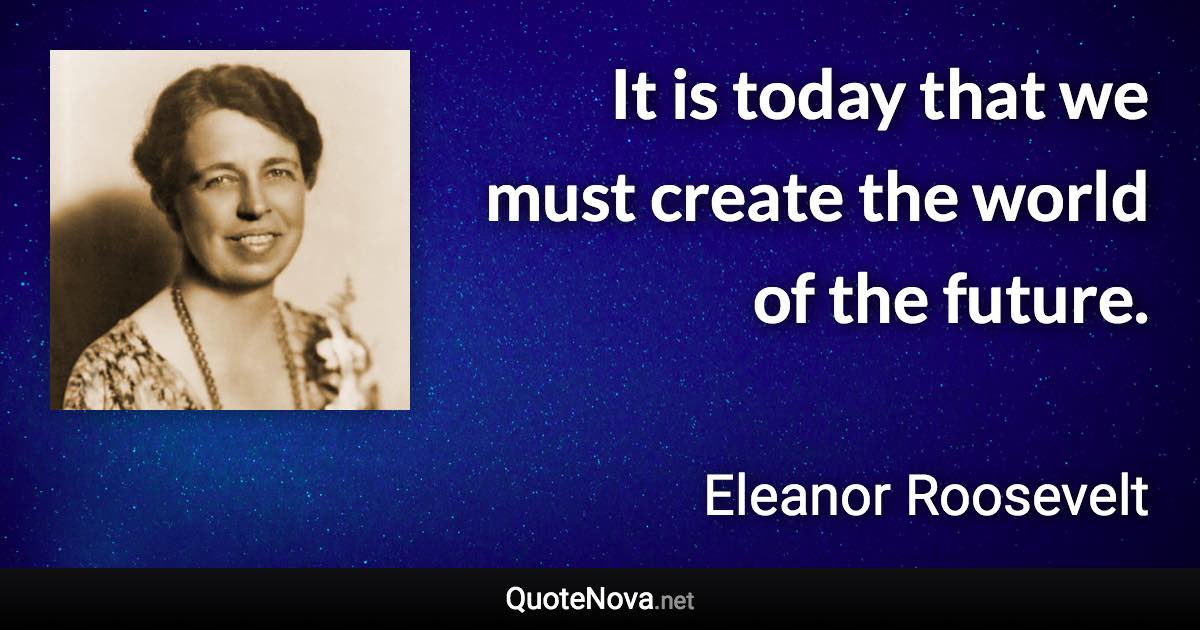 It is today that we must create the world of the future. - Eleanor Roosevelt quote