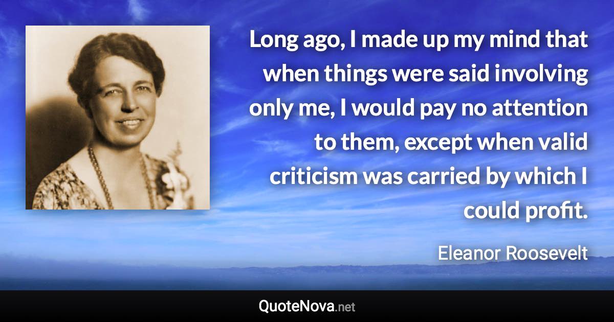 Long ago, I made up my mind that when things were said involving only me, I would pay no attention to them, except when valid criticism was carried by which I could profit. - Eleanor Roosevelt quote