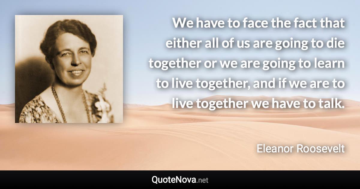 We have to face the fact that either all of us are going to die together or we are going to learn to live together, and if we are to live together we have to talk. - Eleanor Roosevelt quote