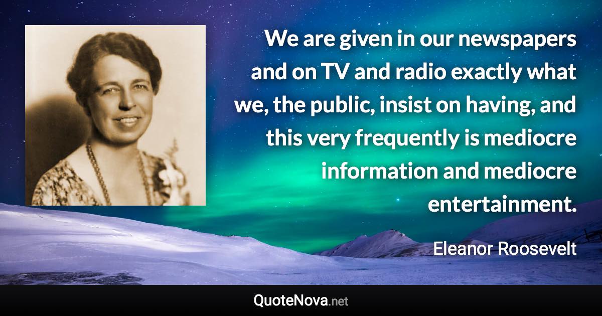 We are given in our newspapers and on TV and radio exactly what we, the public, insist on having, and this very frequently is mediocre information and mediocre entertainment. - Eleanor Roosevelt quote