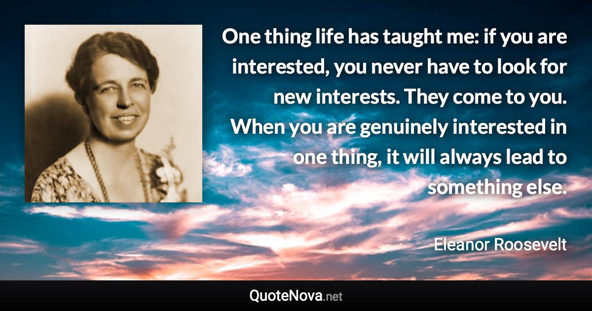 One thing life has taught me: if you are interested, you never have to look for new interests. They come to you. When you are genuinely interested in one thing, it will always lead to something else. - Eleanor Roosevelt quote