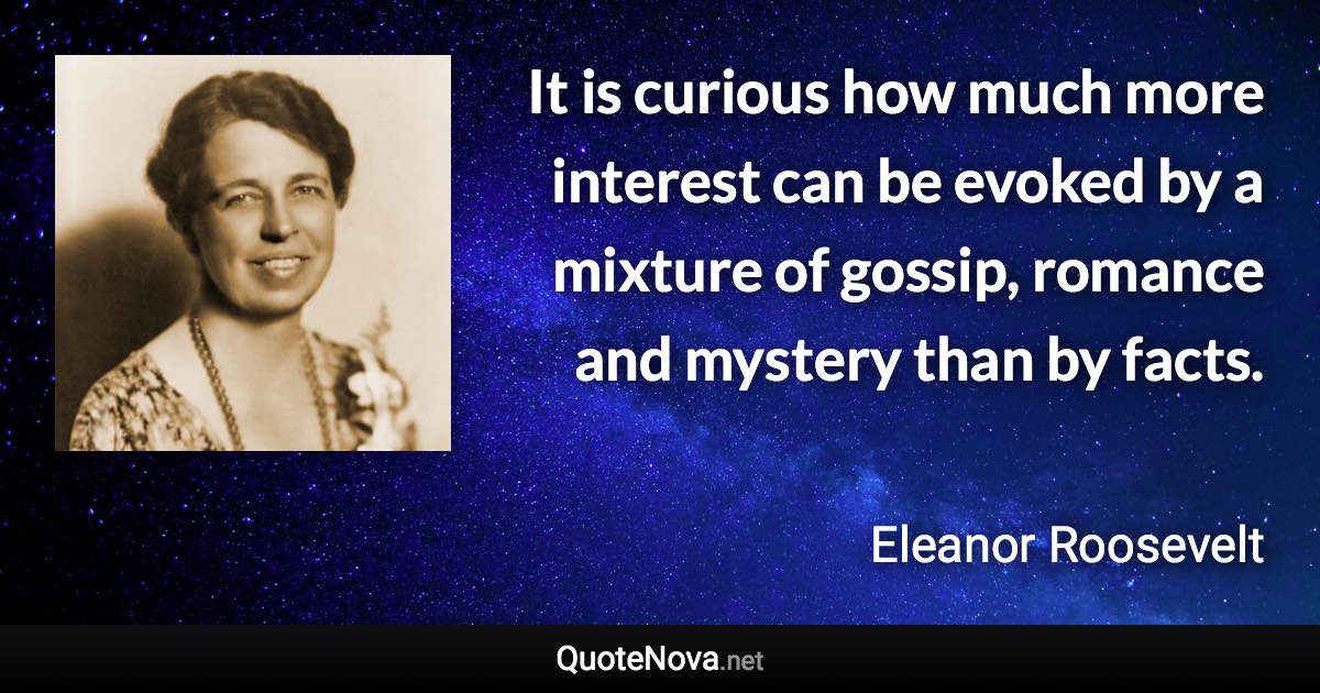 It is curious how much more interest can be evoked by a mixture of gossip, romance and mystery than by facts. - Eleanor Roosevelt quote