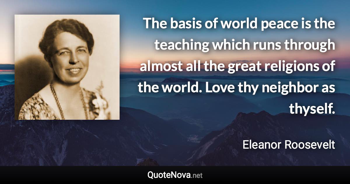 The basis of world peace is the teaching which runs through almost all the great religions of the world. Love thy neighbor as thyself. - Eleanor Roosevelt quote