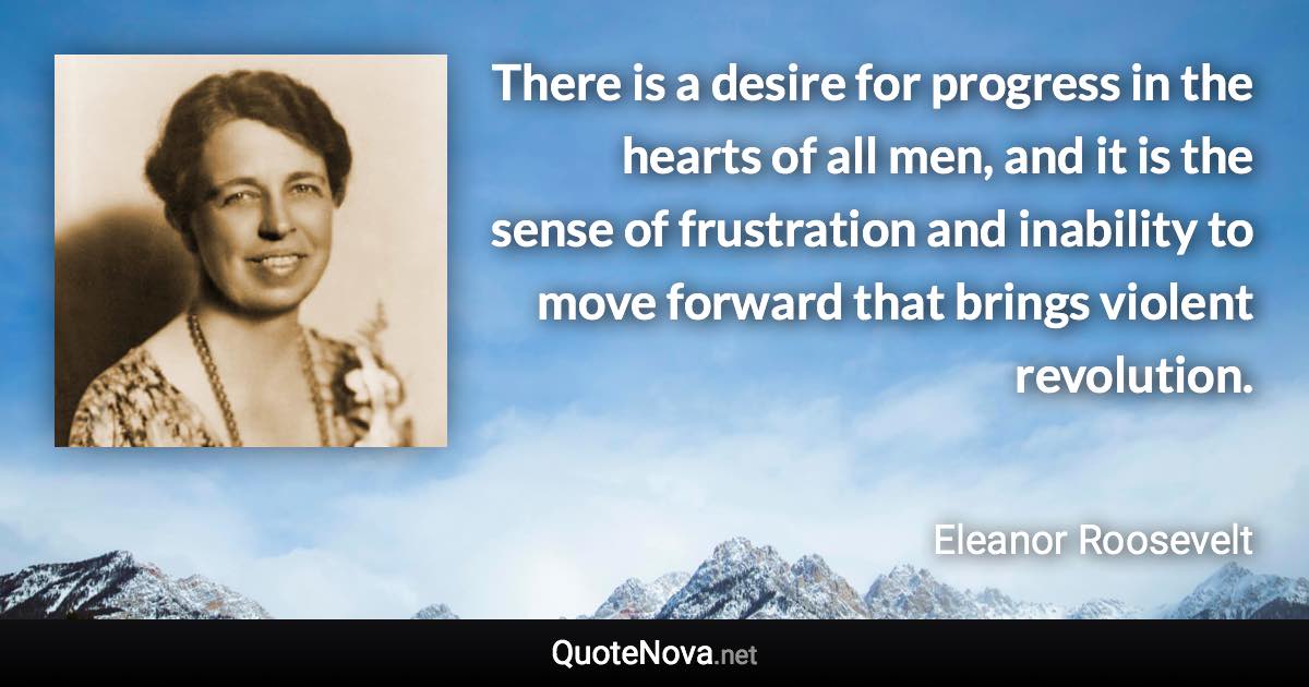 There is a desire for progress in the hearts of all men, and it is the sense of frustration and inability to move forward that brings violent revolution. - Eleanor Roosevelt quote