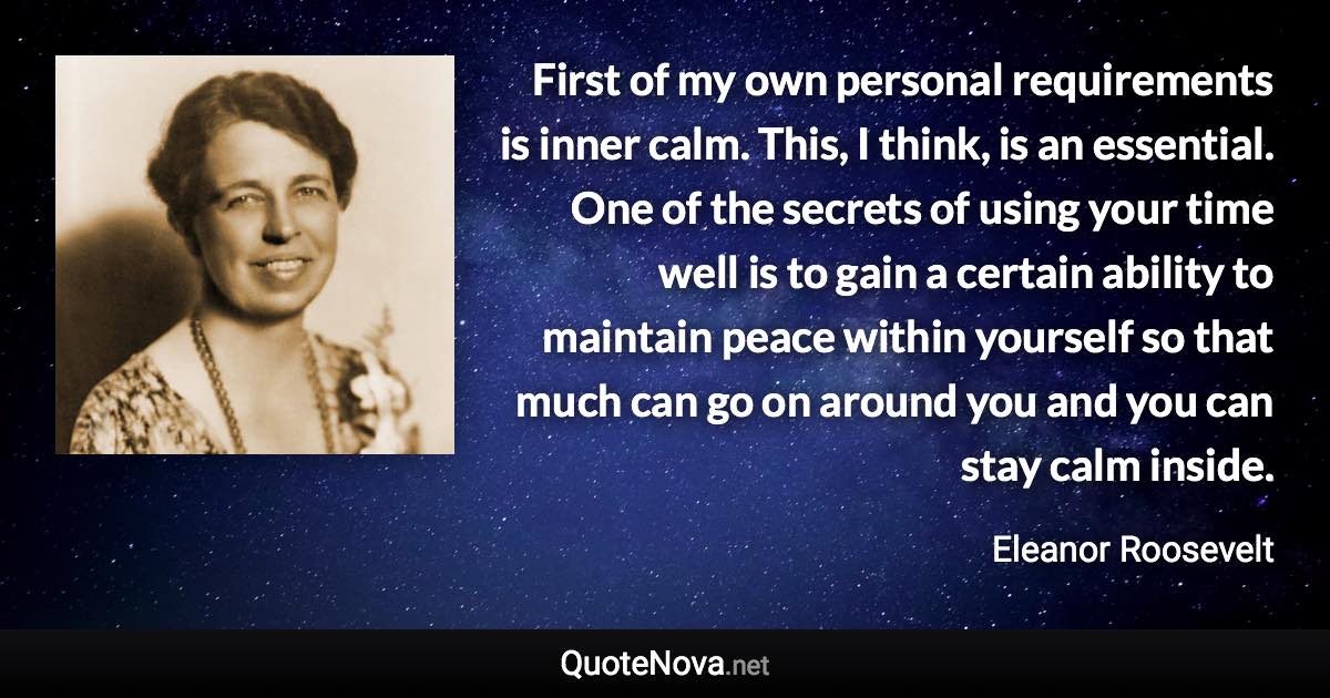 First of my own personal requirements is inner calm. This, I think, is an essential. One of the secrets of using your time well is to gain a certain ability to maintain peace within yourself so that much can go on around you and you can stay calm inside. - Eleanor Roosevelt quote