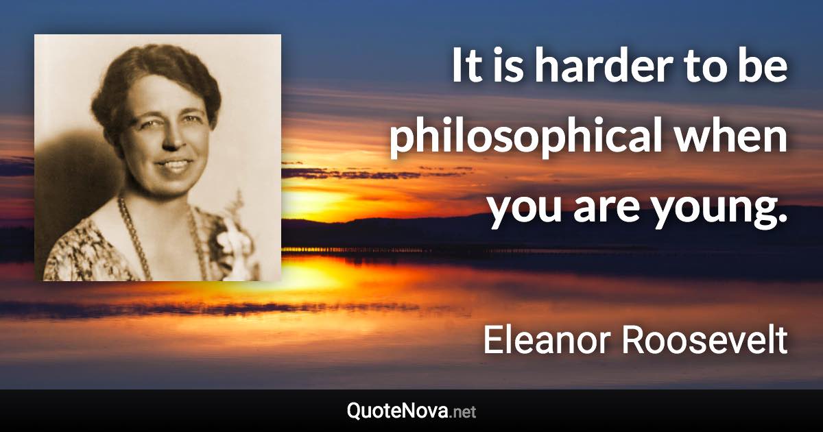 It is harder to be philosophical when you are young. - Eleanor Roosevelt quote