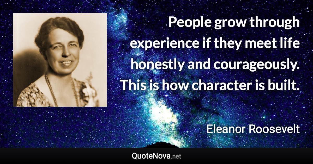 People grow through experience if they meet life honestly and courageously. This is how character is built. - Eleanor Roosevelt quote