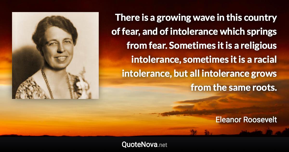 There is a growing wave in this country of fear, and of intolerance which springs from fear. Sometimes it is a religious intolerance, sometimes it is a racial intolerance, but all intolerance grows from the same roots. - Eleanor Roosevelt quote