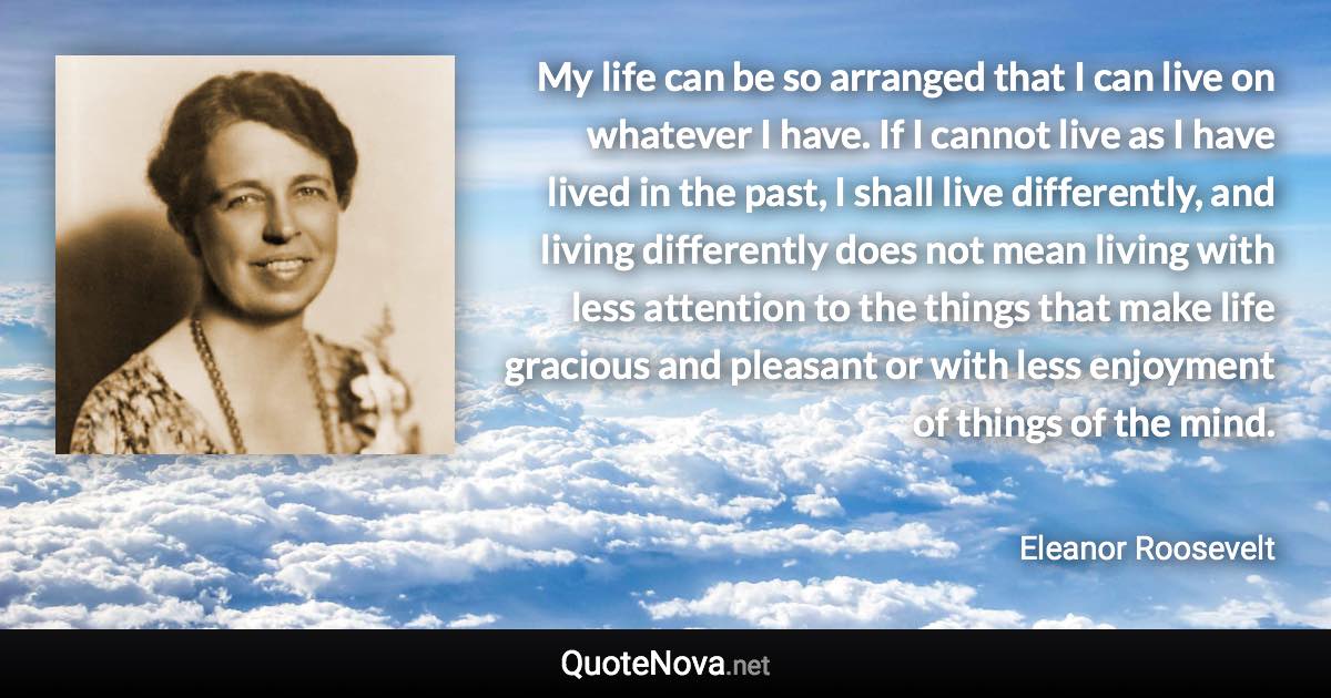 My life can be so arranged that I can live on whatever I have. If I cannot live as I have lived in the past, I shall live differently, and living differently does not mean living with less attention to the things that make life gracious and pleasant or with less enjoyment of things of the mind. - Eleanor Roosevelt quote