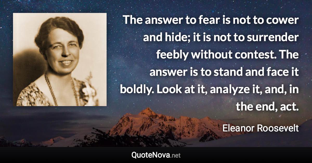 The answer to fear is not to cower and hide; it is not to surrender feebly without contest. The answer is to stand and face it boldly. Look at it, analyze it, and, in the end, act. - Eleanor Roosevelt quote